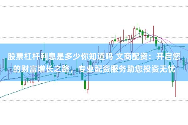 股票杠杆利息是多少你知道吗 文商配资：开启您的财富增长之路，专业配资服务助您投资无忧