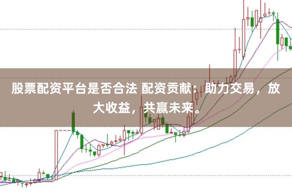 股票配资平台是否合法 配资贡献：助力交易，放大收益，共赢未来。