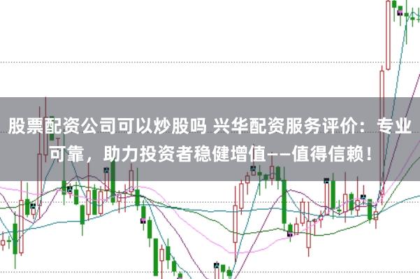 股票配资公司可以炒股吗 兴华配资服务评价：专业可靠，助力投资者稳健增值——值得信赖！