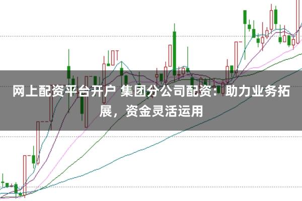 网上配资平台开户 集团分公司配资：助力业务拓展，资金灵活运用