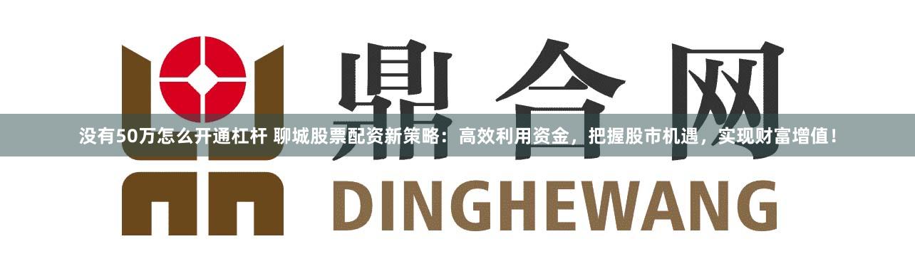 没有50万怎么开通杠杆 聊城股票配资新策略：高效利用资金，把握股市机遇，实现财富增值！